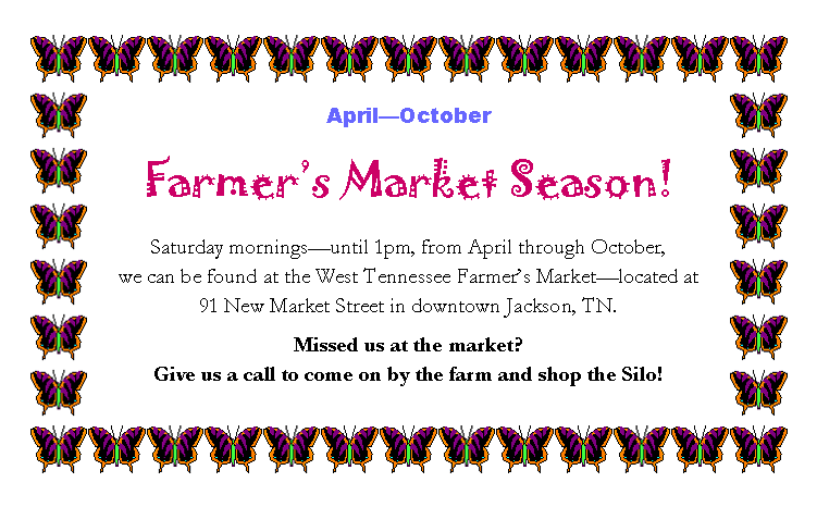 Text Box: AprilOctoberFarmers Market Season!Saturday morningsuntil 1pm, from April through October, 
we can be found at the West Tennessee Farmers Marketlocated at 
91 New Market Street in downtown Jackson, TN.Missed us at the market? 
Give us a call to come on by the farm and shop the Silo!