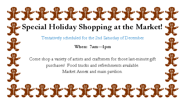 Text Box: Special Holiday Shopping at the Market!Tentatively scheduled for the 2nd Saturday of DecemberWhen:  7am1pm

Come shop a variety of artists and craftsmen for those last-minute gift purchases!  Food trucks and refreshments available.  
Market Annex and main pavilion.