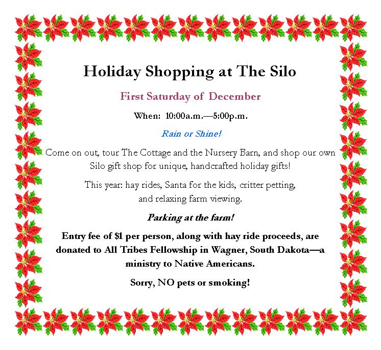 Text Box: Holiday Shopping at The SiloFirst Saturday of DecemberWhen:  10:00a.m.5:00p.m.Rain or Shine!Come on out, tour The Cottage and the Nursery Barn, and shop our own Silo gift shop for unique, handcrafted holiday gifts! This year: hay rides, Santa for the kids, critter petting, 
and relaxing farm viewing.Parking at the farm!Entry fee of $1 per person, along with hay ride proceeds, are donated to All Tribes Fellowship in Wagner, South Dakotaa ministry to Native Americans.Sorry, NO pets or smoking!